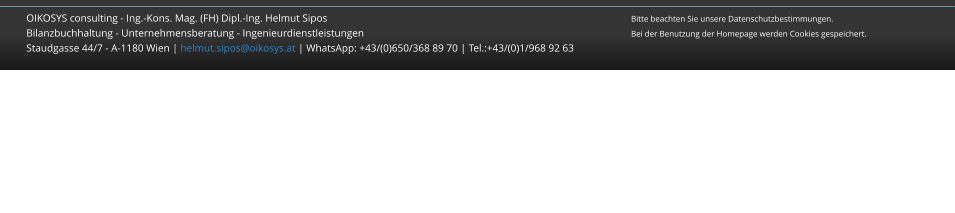 OIKOSYS consulting - Ing.-Kons. Mag. (FH) Dipl.-Ing. Helmut Sipos									Bitte beachten Sie unsere Datenschutzbestimmungen.Bilanzbuchhaltung - Unternehmensberatung - Ingenieurdienstleistungen								Bei der Benutzung der Homepage werden Cookies gespeichert.Staudgasse 44/7 - A-1180 Wien | helmut.sipos@oikosys.at | WhatsApp: +43/(0)650/368 89 70 | Tel.:+43/(0)1/968 92 63   